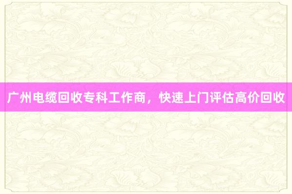 广州电缆回收专科工作商，快速上门评估高价回收