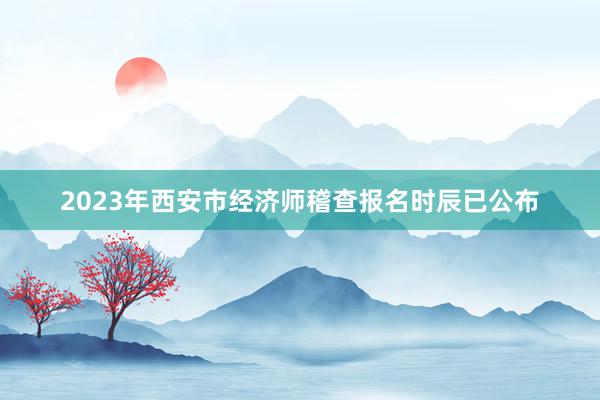 2023年西安市经济师稽查报名时辰已公布