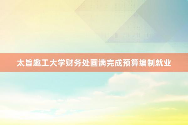 太旨趣工大学财务处圆满完成预算编制就业