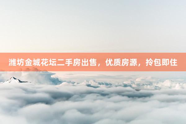 潍坊金城花坛二手房出售，优质房源，拎包即住