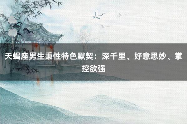 天蝎座男生秉性特色默契：深千里、好意思妙、掌控欲强