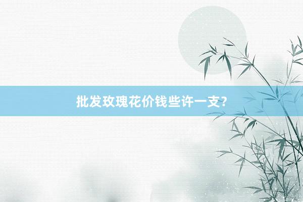 批发玫瑰花价钱些许一支？